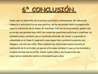 6º CONCLUSIÓN. Hasta aquí el desarrollo de la primera actividad tridimensional. Mi valoración respecto a esta práctica es muy positiva, me ha encantado tanto la preparación como la realización de la misma. El resultado final me ha sorprendido, puesto que yo no soy una persona muy hábil con todas las cuestiones prácticas y creativas, no obstante estoy contenta con el resultado obtenido. De hecho, y siguiendo lo comentado en el tema 4, esperaré a que seque bien y pintaré la plancha con témpera, con mis dos niños. Ellos también han disfrutado mucho durante la realización de la actividad, ya que en otra mesa imitaban lo que yo iba haciendo y creaban formas con la arcilla, tienen cuatro años y me ha parecido una experiencia realmente bonita e interesante para ellos.  
