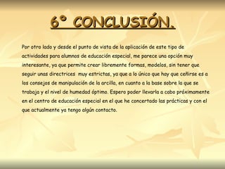 6º CONCLUSIÓN. Por otro lado y desde el punto de vista de la aplicación de este tipo de actividades para alumnos de educación especial, me parece una opción muy interesante, ya que permite crear libremente formas, modelos, sin tener que seguir unas directrices  muy estrictas, ya que a lo único que hay que ceñirse es a los consejos de manipulación de la arcilla, en cuanto a la base sobre la que se trabaja y el nivel de humedad óptimo. Espero poder llevarla a cabo próximamente en el centro de educación especial en el que he concertado las prácticas y con el que actualmente ya tengo algún contacto. 