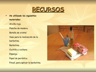 RECURSOS He utilizado los siguientes materiales: Arcilla roja. Plancha de madera. Botella de cristal. Vaso para la realización de la barbotina. Barbotina. Cuchillo y cuchara. Esponja. Papel de periódico. Pincel, para aplicar la barbotina. 