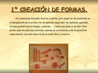 1º CREACIÓN DE FORMAS. He comenzado haciendo churros y bolitas, pero según he ido avanzando en la manipulación de la arcilla y he ido ganando seguridad, he realizado espirales, formas geométricas (triángulo, cuadrado . . .) hasta una especie de flor. Este primer paso ha sido muy divertido, además de entretenido y me ha permitido experimentar con este material de un modo libre y creativo. 