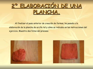 2º ELABORACIÓN DE UNA PLANCHA. Al finalizar el paso anterior de creación de formas, he pasado a la elaboración de la plancha de arcilla tal y cómo se indicaba en las instrucciones del ejercicio. Muestro dos fotos del proceso: 