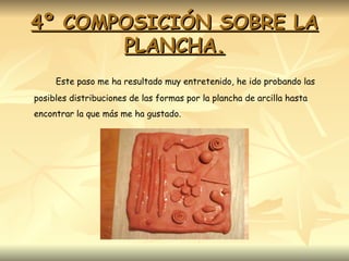 4º COMPOSICIÓN SOBRE LA PLANCHA. Este paso me ha resultado muy entretenido, he ido probando las posibles distribuciones de las formas por la plancha de arcilla hasta encontrar la que más me ha gustado. 