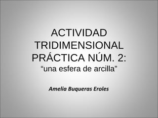 ACTIVIDAD TRIDIMENSIONAL PRÁCTICA NÚM. 2: “una esfera de arcilla” Amelia Buqueras Eroles 
