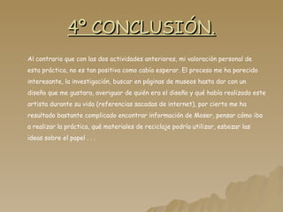 4º CONCLUSIÓN. Al contrario que con las dos actividades anteriores, mi valoración personal de esta práctica, no es tan positiva como cabía esperar. El proceso me ha parecido interesante, la investigación, buscar en páginas de museos hasta dar con un diseño que me gustara, averiguar de quién era el diseño y qué había realizado este artista durante su vida (referencias sacadas de internet), por cierto me ha resultado bastante complicado encontrar información de Moser, pensar cómo iba a realizar la práctica, qué materiales de reciclaje podría utilizar, esbozar las ideas sobre el papel . . .  