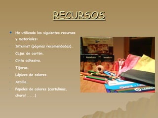 RECURSOS He utilizado los siguientes recursos y materiales: Internet (páginas recomendadas). Cajas de cartón. Cinta adhesiva. Tijeras. Lápices de colores. Arcilla. Papeles de colores (cartulinas, charol . . .) 