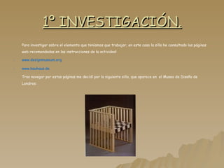 1º INVESTIGACIÓN. Para investigar sobre el elemento que teníamos que trabajar, en este caso la silla he consultado las páginas web recomendadas en las instrucciones de la actividad: www.designmuseum.org www.bauhaus.de Tras navegar por estas páginas me decidí por la siguiente silla, que aparece en  el Museo de Diseño de Londres: 