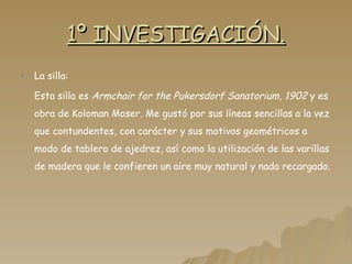 1º INVESTIGACIÓN. La silla: Esta silla es  Armchair for the Pukersdorf Sanatorium, 1902  y es obra de Koloman Moser. Me gustó por sus líneas sencillas a la vez que contundentes, con carácter y sus motivos geométricos a modo de tablero de ajedrez, así como la utilización de las varillas de madera que le confieren un aire muy natural y nada recargado. 