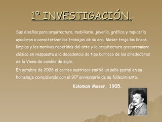 1º INVESTIGACIÓN. Sus diseños para arquitectura, mobiliario, joyería, gráfica y tapicería ayudaron a caracterizar los trabajos de su era. Moser trajo las líneas limpias y los motivos repetidos del arte y la arquitectura grecorromana clásica en respuesta a la decadencia de tipo barroco de los alrededores de la Viena de cambio de siglo. En octubre de 2008 el correo austriaco emitió un sello postal en su homenaje coincidiendo con el 90° aniversario de su fallecimiento. Koloman Moser, 1905. 