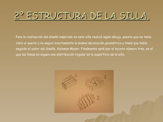 2º ESTRUCTURA DE LA SILLA. Para la realización del diseño inspirado en esta silla realicé algún dibujo, puesto que no tenía claro si quería o no seguir exactamente la misma decoración geométrica y lineal que había seguido el autor del diseño, Koloman Moser. Finalmente opté por el boceto número tres, en el que las líneas no siguen una distribución regular en la superfície de la silla. 