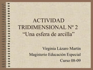 ACTIVIDAD TRIDIMENSIONAL Nº 2  “Una esfera de arcilla” Virginia Lázaro Martín Magisterio Educación Especial Curso 08-09 