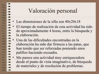 Valoración personal Las dimensiones de la silla son 40x20x18 El tiempo de realización de esta actividad ha sido de aproximadamente 4 horas, entre la búsqueda y la elaboración. Una de las dificultades encontradas en la elaboración ha sido dar firmeza a las patas, que han tenido que ser reforzadas poniendo unos palillos haciendo escuadra. Me parece una actividad muy enriquecedora desde el punto de vista imaginativo, de búsqueda de materiales y de resolución de problemas. 