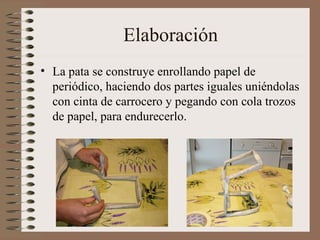 Elaboración La pata se construye enrollando papel de periódico, haciendo dos partes iguales uniéndolas con cinta de carrocero y pegando con cola trozos de papel, para endurecerlo. 