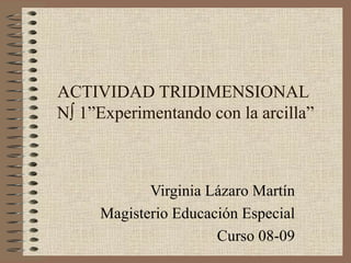 ACTIVIDAD TRIDIMENSIONAL  Nº 1”Experimentando con la arcilla” Virginia Lázaro Martín Magisterio Educación Especial Curso 08-09 