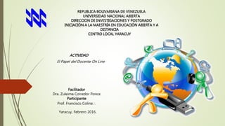 REPUBLICA BOLIVARIANA DE VENEZUELA
UNIVERSIDAD NACIONAL ABIERTA
DIRECCION DE INVESTIGACIONES Y POSTGRADO
INICIACIÓN A LA MAESTRÍA EN EDUCACIÓN ABIERTA Y A
DISTANCIA
CENTRO LOCAL YARACUY
ACTIVIDAD
El Papel del Docente On Line
Facilitador
Dra. Zuleima Corredor Ponce
Participante
Prof. Francisco Colina
Yaracuy, Febrero 2016.
 