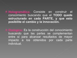 Hologramática:  Consiste en construir el conocimiento buscando que el  TODO quede estructurado en cada PARTE, y que esto posibilite el cambio y la innovación. Dialógica:  Es la construcción del conocimiento buscando que las partes se complementan entre sí para alcanzar resultados de mayor impacto a los obtenidos por cada parte individual . 