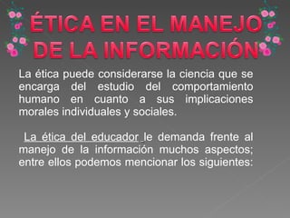 La ética puede considerarse la ciencia que se encarga del estudio del comportamiento humano en cuanto a sus implicaciones morales individuales y sociales. La ética del educador   le demanda frente al manejo de la información muchos aspectos; entre ellos podemos mencionar los siguientes:  