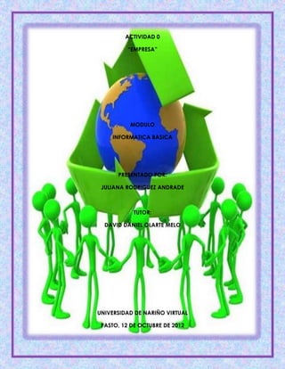 ACTIVIDAD 0

          “EMPRESA”




          MODULO

    INFORMATICA BASICA




      PRESENTADO POR:

 JULIANA RODRIGUEZ ANDRADE



            TUTOR:

  DAVID DANIEL OLARTE MELO




UNIVERSIDAD DE NARIÑO VIRTUAL

 PASTO, 12 DE OCTUBRE DE 2012
 