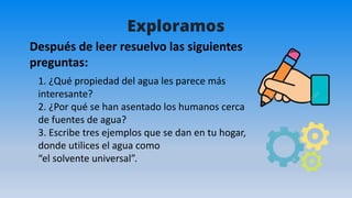 Exploramos
1. ¿Qué propiedad del agua les parece más
interesante?
2. ¿Por qué se han asentado los humanos cerca
de fuentes de agua?
3. Escribe tres ejemplos que se dan en tu hogar,
donde utilices el agua como
“el solvente universal”.
Después de leer resuelvo las siguientes
preguntas:
 