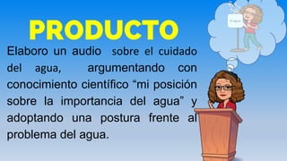 PRODUCTO
Elaboro un audio sobre el cuidado
del agua, argumentando con
conocimiento científico “mi posición
sobre la importancia del agua” y
adoptando una postura frente al
problema del agua.
El agua
 
