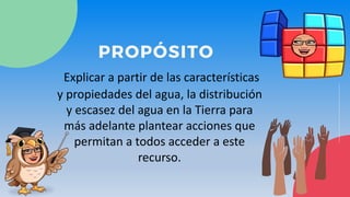 PROPÓSITO
Explicar a partir de las características
y propiedades del agua, la distribución
y escasez del agua en la Tierra para
más adelante plantear acciones que
permitan a todos acceder a este
recurso.
 