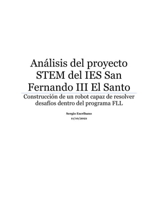 Análisis del proyecto
STEM del IES San
Fernando III El Santo
Construcción de un robot capaz de resolver
desafíos dentro del programa FLL
Sergio Escribano
11/10/2021
 