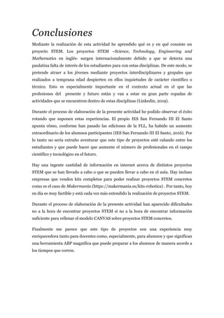 Conclusiones
Mediante la realización de esta actividad he aprendido qué es y en qué consiste un
proyecto STEM. Los proyectos STEM –Science, Technology, Engineering and
Mathematics en inglés- surgen internacionalmente debido a que se detecta una
paulatina falta de interés de los estudiantes para con estas disciplinas. De este modo, se
pretende atraer a los jóvenes mediante proyectos interdisciplinares y grupales que
realizados a temprana edad despierten en ellos inquietudes de carácter científico o
técnico. Esto es especialmente importante en el contexto actual en el que las
profesiones del presente y futuro están y van a estar en gran parte copadas de
actividades que se encuentren dentro de estas disciplinas (Linkedin, 2019).
Durante el proceso de elaboración de la presente actividad he podido observar el éxito
rotundo que suponen estas experiencias. El propio IES San Fernando III El Santo
apunta cómo, conforme han pasado las ediciones de la FLL, ha habido un aumento
extraordinario de los alumnos participantes (IES San Fernando III El Santo, 2016). Por
lo tanto no sería extraño aventurar que este tipo de proyectos esté calando entre los
estudiantes y que puede hacer que aumente el número de profesionales en el campo
científico y tecnológico en el futuro.
Hay una ingente cantidad de información en internet acerca de distintos proyectos
STEM que se han llevado a cabo o que se pueden llevar a cabo en el aula. Hay incluso
empresas que venden kits completos para poder realizar proyectos STEM concretos
como es el caso de Makermania (https://makermania.es/kits-robotica) . Por tanto, hoy
en día es muy factible y está cada vez más extendido la realización de proyectos STEM.
Durante el proceso de elaboración de la presente actividad han aparecido dificultades
no a la hora de encontrar proyectos STEM si no a la hora de encontrar información
suficiente para rellenar el modelo CANVAS sobre proyectos STEM concretos.
Finalmente me parece que este tipo de proyectos son una experiencia muy
enriquecedora tanto para docentes como, especialmente, para alumnos y que significan
una herramienta ABP magnífica que puede preparar a los alumnos de manera acorde a
los tiempos que corren.
 