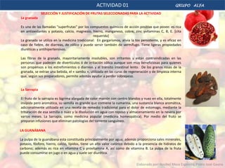 ACTIVIDAD 01                                         GRUPO ALFA

              SELECCIÓN Y JUSTIFICACIÓN DE FRUTAS SELECCIONADAS PARA LA ACTIVIDAD
La granada

Es una de las llamadas "superfrutas" por los compuestos químicos de acción positiva que posee: es rica
en antioxidantes y potasio, calcio, magnesio, hierro, manganeso, cobre, zinc yvitaminas C, B, E. [cita
                                               requerida]
La granada se utiliza en la medicina tradicional: En gargarismos, alivia la tos persistente, y es eficaz en
caso de fiebre, de diarreas, de cólico y puede servir también de vermífugo. Tiene ligeras propiedades
diuréticas y antihipertensivas.

Las fibras de la granada, mayoritariamente insolubles, son irritantes y están contraindicadas en las
personas que padecen de divertículos ó de irritación cólica aunque son muy beneficiosas para quienes
son propensos a los estreñimientos o diarreas y al tránsito intestinal lento. De los granos rosas de la
granada, se extrae una bebida, el « sambu », utilizada en las curas de regeneración y de limpieza interna
que, según sus preparadores, permite además ayudar a perder sobrepeso.


La Sarrapia

El fruto de la sarrapia es lágrima alargada de color marrón con centro blandos y nuez en ella, totalmente
insípida pero aromática, su semilla es grande que contiene la cumarina, una sustancia blanca aromática,
adicionalmente utilizada en una receta de remedio tradicional para el dolor de estomago, mediante la
trituración de esa semilla o nuez y la disolución en agua con reposo y almacenamiento en la nevera por
varios meses. La Sarrapia, como medicina popular (medicina homeopática). Por medio del fruto se
preparan infusiones que eliminan patologías del torrente sanguíneo.

LA GUANÁBANA

La pulpa de la guanábana esta constituida principalmente por agua; además proporciona sales minerales,
potasio, fósforo, hierro, calcio, lípidos, tiene un alto valor calórico debido a la presencia de hidratos de
carbono; además es rica en vitamina C y provitamina A, así como de vitamina B. La pulpa de la fruta
puede consumirse en jugo o en agua y suele ser diurética.


                                                                              Elaborado por: Rosibel Meza Espinoza, Pedro José Gauna
 