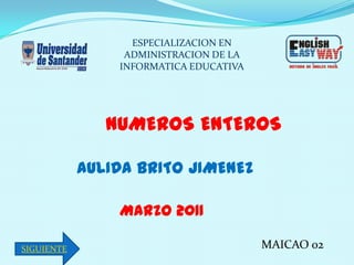 ESPECIALIZACION EN
                 ADMINISTRACION DE LA
                INFORMATICA EDUCATIVA




               NUMEROS ENTEROS

            AULIDA BRITO JIMENEZ

                MARZO 2011

SIGUIENTE                               MAICAO 02
 