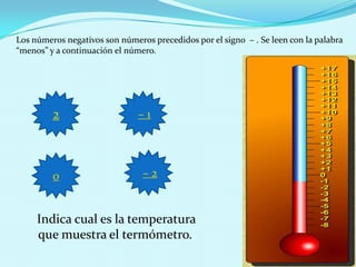 Los números negativos son números precedidos por el signo – . Se leen con la palabra
“menos” y a continuación el número.




         2                     –1




         0                      –2


     Indica cual es la temperatura
     que muestra el termómetro.
 