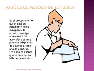 ¿QUÉ ES EL METODO DE ESTUDIO?Es el procedimiento por el cual un estudiante como cualquiera de nosotros consigue una manera de aprender y esta se puede ir adaptando de acuerdo a cada uno de nosotros, teniendo en cuenta que se basa en los hábitos de estudioTecnicas de Estudio - Olga Bibiana Martínez