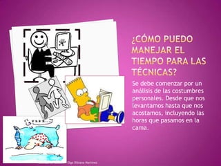 ¿Cómo puedo manejar el tiempo para las técnicas?Se debe comenzar por un análisis de las costumbres personales. Desde que nos levantamos hasta que nos acostamos, incluyendo las horas que pasamos en la cama.Tecnicas de Estudio - Olga Bibiana Martínez