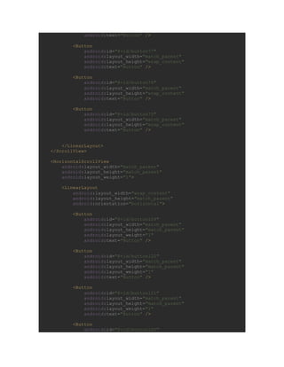android:text="Button" />
<Button
android:id="@+id/button77"
android:layout_width="match_parent"
android:layout_height="wrap_content"
android:text="Button" />
<Button
android:id="@+id/button76"
android:layout_width="match_parent"
android:layout_height="wrap_content"
android:text="Button" />
<Button
android:id="@+id/button75"
android:layout_width="match_parent"
android:layout_height="wrap_content"
android:text="Button" />
</LinearLayout>
</ScrollView>
<HorizontalScrollView
android:layout_width="match_parent"
android:layout_height="match_parent"
android:layout_weight="1">
<LinearLayout
android:layout_width="wrap_content"
android:layout_height="match_parent"
android:orientation="horizontal">
<Button
android:id="@+id/button109"
android:layout_width="match_parent"
android:layout_height="match_parent"
android:layout_weight="1"
android:text="Button" />
<Button
android:id="@+id/button122"
android:layout_width="match_parent"
android:layout_height="match_parent"
android:layout_weight="1"
android:text="Button" />
<Button
android:id="@+id/button121"
android:layout_width="match_parent"
android:layout_height="match_parent"
android:layout_weight="1"
android:text="Button" />
<Button
android:id="@+id/button120"
 