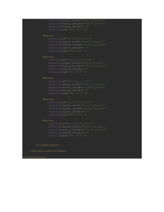 android:layout_width="match_parent"
android:layout_height="match_parent"
android:layout_weight="1"
android:text="Button" />
<Button
android:id="@+id/button119"
android:layout_width="match_parent"
android:layout_height="match_parent"
android:layout_weight="1"
android:text="Button" />
<Button
android:id="@+id/button118"
android:layout_width="match_parent"
android:layout_height="match_parent"
android:layout_weight="1"
android:text="Button" />
<Button
android:id="@+id/button117"
android:layout_width="match_parent"
android:layout_height="match_parent"
android:layout_weight="1"
android:text="Button" />
<Button
android:id="@+id/button110"
android:layout_width="match_parent"
android:layout_height="match_parent"
android:layout_weight="1"
android:text="Button" />
<Button
android:id="@+id/button111"
android:layout_width="match_parent"
android:layout_height="match_parent"
android:layout_weight="1"
android:text="Button" />
</LinearLayout>
</HorizontalScrollView>
</LinearLayout>
 