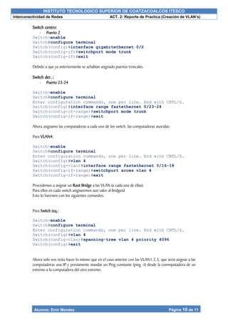 INSTITUTO TECNOLOGICO SUPERIOR DE COATZACOALCOS ITESCO
Interconectividad de Redes ACT. 2: Reporte de Practica (Creación de VLAN’s)
Alumno: Emir Mendez Página 10 de 11
Switch centro:
- Puerto 2
Switch>enable
Switch#configure terminal
Switch(config)#interface gigabitethernet 0/2
Switch(config-if)#switchport mode trunk
Switch(config-if)#exit
Debido a que ya anteriormente se a¿habian asignado puertos troncales.
Switch der..:
- Puerto 23-24
Switch>enable
Switch#configure terminal
Enter configuration commands, one per line. End with CNTL/Z.
Switch(config)#interface range fastethernet 0/23-24
Switch(config-if-range)#switchport mode trunk
Switch(config-if-range)#exit
Ahora asignamo las computadoras a cada uno de los switch, las computadoras asocidas:
Para VLAN4:
Switch>enable
Switch#configure terminal
Enter configuration commands, one per line. End with CNTL/Z.
Switch(config)#vlan 4
Switch(config-vlan)#interface range fastethernet 0/16-18
Switch(config-if-range)#switchport acces vlan 4
Switch(config-if-range)#exit
Procedemos a asignar un Root Bridge a las VLAN (a cada una de ellas).
Para ellos en cada switch asignaremos aun valor al bridgeid.
Esto lo haremos con los siguientes comandos.
Para Switch izq.:
Switch>enable
Switch#configure terminal
Enter configuration commands, one per line. End with CNTL/Z.
Switch(config)#vlan 4
Switch(config-vlan)#spanning-tree vlan 4 priority 4096
Switch(config)#exit
Ahora solo nos resta hacer lo mismo que en el caso anterior con las VLAN1,2,3, que seria asignar a las
computadoras una IP y previamente mandar un Ping constante (ping -t) desde la commputadora de un
extremo a la computadora del otro extremo.
 