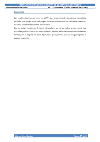 INSTITUTO TECNOLOGICO SUPERIOR DE COATZACOALCOS ITESCO
Interconectividad de Redes ACT. 2: Reporte de Practica (Creación de VLAN’s)
Alumno: Emir Mendez Página 11 de 11
Conclusión
Para concluir, deducimos que hemos tres VLAN’s que, aunque se pueden conectare de manera física
entre ellas no se pueden ver de manera lógica, puesto que están estructuradas las redes de manera que
no toda la computadora esta visibles para las demás.
Esto nos ayuda a comunicarnos de manera más sencilla en una red que pudiera ser muy extensa, para
crear redes pequeñas dentro de una misma red extensa. Facilita el hecho de que en determinado momento
tuviéramos en na empresa más de un departamento que quisiéramos aislar de otro por seguridad o
cualquier otra opción.
 