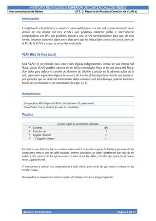 INSTITUTO TECNOLOGICO SUPERIOR DE COATZACOALCOS ITESCO
Interconectividad de Redes ACT. 2: Reporte de Practica (Creación de VLAN’s)
Alumno: Emir Mendez Página 2 de 11
Introducción
El objetivo de esta práctica es conectar cuatro switch para crear una red, y posteriormente crear
dentro de esa misma red tres VLAN’s que podamos mantener juntas e interconectar
computadoras con IP’s que podamos asociar a una VLAN correspondiente para que, de esta
forma, podamos transmitir datos entre ellas pero que no interactúen la una con la otra sino con
la PC de la VLAN a la que se encuentre conectada.
VLAN (Red de Área Local)
Una VLAN es un método para crear redes lógicas independientes dentro de una misma red
física. Varias VLAN pueden coexistir en un único conmutador físico o en una única red física.
Son útiles para reducir el tamaño del dominio de difusión y ayudan en la administración de la
red, separando segmentos lógicos de una red de área local (los departamentos de una empresa,
por ejemplo) que no deberían intercambiar datos usando la red local (aunque podrían hacerlo a
través de un enrutador o un conmutador de capa 3 y 4).
Herramientas
Computadora Dell intpiron N4050 con Windows 10 professional.
Cisco Packet Tracer Student (versión 6.2) instalado
Practica
Costos según las conexiones utilizadas
 Ethernet 100
 Fastethernet 19
 Gigabit Ethernet 4
 10 Gigabit Ethernet 2
Lo primero que debemos hacer es colocar cuatro switch en nuestro espacio de trabajo y previamente los
conectamos entre sí con un cable cruzado, primero colocamos un cable Fastethernet que valla de un
switch a otro, pero serán los que los conecten entre sí por las orillas, y los dos que pasen por el centro
serán Gigabitethernet.
Y procedemos a colocar tres computadoras a cada switch, estas serán las que vamos a colocar en las
VLAN creadas.
Nos quedara un esquema en nuestro espacio de trabajo como en la imagen siguiente.
 