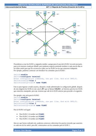 INSTITUTO TECNOLOGICO SUPERIOR DE COATZACOALCOS ITESCO
Interconectividad de Redes ACT. 2: Reporte de Practica (Creación de VLAN’s)
Alumno: Emir Mendez Página 3 de 11
Procedemos a crear las VLAN’s y asignarles nombre, aunque para el caso de la VLAN 1no sería necesario,
pues ya la tenemos creada por default, pero podemos empezar poniendo nombres a cada una de ellas en
los todos switch para que los reconozcan cuales son las VLAN con las que estaremos trabajando.
Por ejemplo, podemos comenzar con introducir los comandos para la VLAN1:
Switch>enable
Switch#configure terminal
Enter configuration commands, one per line. End with CNTL/Z.
Switch(config)#vlan 1
Switch(config-vlan)# name VLAN1
Esto es para ingresar a modo usuario y después a modo administrador (o configuración global), después
de esto elegimos las VLAN en este caso la #1 que se llamara VALAN1, así haremos para las tres VLAN
que estaremos manejando, pero ojo, tenemos que salir de la VLAN anterior para proceder a la siguiente.
Por ejemplo, este sería para la VLAN2:
Switch>enable
Switch#configure terminal
Enter configuration commands, one per line. End with CNTL/Z.
Switch(config)#vlan 2
Switch(config-vlan)# name VLAN2
Para la VLAN3 será igual.
 Para VLAN 2 el nombre será VLAN1
 Para VLAN 2 el nombre será VLAN2
 Para VLAN 2 el nombre será VLAN3
Una vez que hemos realizado esto, podemos comenzar a determinar los puertos troncales que usaremos
en cada uno de los switch, para ello, comenzamos con los comandos para la VLAN 1,
 