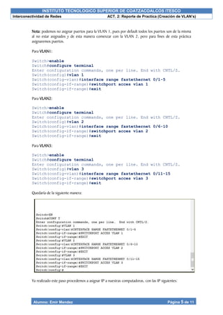 INSTITUTO TECNOLOGICO SUPERIOR DE COATZACOALCOS ITESCO
Interconectividad de Redes ACT. 2: Reporte de Practica (Creación de VLAN’s)
Alumno: Emir Mendez Página 5 de 11
Nota: podemos no asignar puertos para la VLAN 1, pues por default todos los puertos son de la misma
al no estar asignados y de esta manera comenzar con la VLAN 2, pero para fines de esta práctica
asignaremos puertos.
Para VLAN1:
Switch>enable
Switch#configure terminal
Enter configuration commands, one per line. End with CNTL/Z.
Switch(config)#vlan 1
Switch(config-vlan)#interface range fastethernet 0/1-5
Switch(config-if-range)#switchport acces vlan 1
Switch(config-if-range)#exit
Para VLAN2:
Switch>enable
Switch#configure terminal
Enter configuration commands, one per line. End with CNTL/Z.
Switch(config)#vlan 2
Switch(config-vlan)#interface range fastethernet 0/6-10
Switch(config-if-range)#switchport acces vlan 2
Switch(config-if-range)#exit
Para VLAN3:
Switch>enable
Switch#configure terminal
Enter configuration commands, one per line. End with CNTL/Z.
Switch(config)#vlan 3
Switch(config-vlan)#interface range fastethernet 0/11-15
Switch(config-if-range)#switchport acces vlan 3
Switch(config-if-range)#exit
Quedaría de la siguiente manera:
Ya realizado este paso procedemos a asignar IP a nuestras computadoras, con las IP siguientes:
 