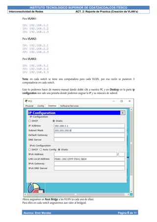 INSTITUTO TECNOLOGICO SUPERIOR DE COATZACOALCOS ITESCO
Interconectividad de Redes ACT. 2: Reporte de Practica (Creación de VLAN’s)
Alumno: Emir Mendez Página 6 de 11
Para VLAN1:
IP: 192.168.1.1
IP: 192.168.1.2
IP: 192.168.1.3
Para VLAN2:
IP: 192.168.2.1
IP: 192.168.2.2
IP: 192.168.2.3
Para VLAN3:
IP: 192.168.3.1
IP: 192.168.3.2
IP: 192.168.3.3
Nota: en cada switch se tiene una computadora para cada VLAN, por esa razón se pusieron 3
computadoras en cada switch.
Esto lo podemos hacer de manera manual dando doble clik a nuestra PC y en Desktop en la parte ip
configuration nos sale una pestaña donde podemos asignar la IP y su máscara de subred.
Ahora asignamos un Root Bridge a las VLAN (a cada una de ellas).
Para ellos en cada switch asignaremos aun valor al bridgeid.
 