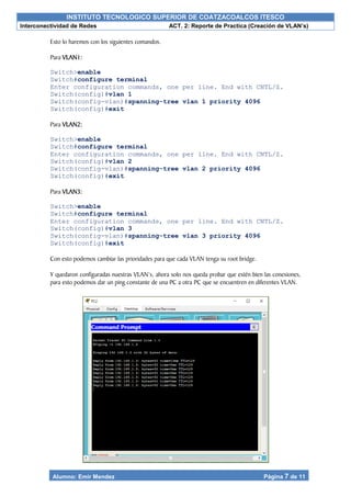 INSTITUTO TECNOLOGICO SUPERIOR DE COATZACOALCOS ITESCO
Interconectividad de Redes ACT. 2: Reporte de Practica (Creación de VLAN’s)
Alumno: Emir Mendez Página 7 de 11
Esto lo haremos con los siguientes comandos.
Para VLAN1:
Switch>enable
Switch#configure terminal
Enter configuration commands, one per line. End with CNTL/Z.
Switch(config)#vlan 1
Switch(config-vlan)#spanning-tree vlan 1 priority 4096
Switch(config)#exit
Para VLAN2:
Switch>enable
Switch#configure terminal
Enter configuration commands, one per line. End with CNTL/Z.
Switch(config)#vlan 2
Switch(config-vlan)#spanning-tree vlan 2 priority 4096
Switch(config)#exit
Para VLAN3:
Switch>enable
Switch#configure terminal
Enter configuration commands, one per line. End with CNTL/Z.
Switch(config)#vlan 3
Switch(config-vlan)#spanning-tree vlan 3 priority 4096
Switch(config)#exit
Con esto podemos cambiar las prioridades para que cada VLAN tenga su root bridge.
Y quedaron configuradas nuestras VLAN’s, ahora solo nos queda probar que estén bien las conexiones,
para esto podemos dar un ping constante de una PC a otra PC que se encuentren en diferentes VLAN.
 