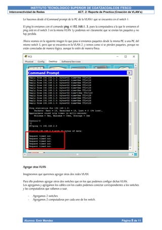 INSTITUTO TECNOLOGICO SUPERIOR DE COATZACOALCOS ITESCO
Interconectividad de Redes ACT. 2: Reporte de Practica (Creación de VLAN’s)
Alumno: Emir Mendez Página 8 de 11
Lo hacemos desde el Command prompt de la PC de la VLAN1 que se encuentra en el switch 1.
El ping lo enviamos con el comando ping -t 192.168.1. 3, pues la computadora a la que le enviamos el
ping está en el switch 3 en la misma VLAN 1y podemos ver claramente que se envían los paquetes y no
hay perdida.
Ahora veamos en la siguiente imagen lo que pasa si enviamos paquetes desde la misma PC a una PC del
mismo switch 3, pero que se encuentra en la VLAN 2, y vemos como si se pierden paquetes, porque no
están conectadas de manera lógica, aunque lo estén de manera física.
Agregar otras VLAN
Imaginesmos que queremos agregar otras dos redes VLAN:
Para ello podemos agregar otros dos switches que en los que podemos configur dichas VLAN.
Los agregamos y agregamos los cables con los cuales podemos conectar correspondientes a los switches
y las computadoras que vallamos a suar.
- Agregamos 2 switches
- Agregamos 2 computadoras por cada uno de los switch.
 