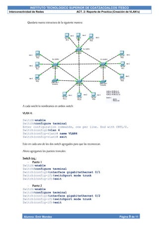 INSTITUTO TECNOLOGICO SUPERIOR DE COATZACOALCOS ITESCO
Interconectividad de Redes ACT. 2: Reporte de Practica (Creación de VLAN’s)
Alumno: Emir Mendez Página 9 de 11
Quedaria nuesra estructura de la siguiente manera:
A cada swicht lo nombramos en ambos switch:
VLAN 4:
Switch>enable
Switch#configure terminal
Enter configuration commands, one per line. End with CNTL/Z.
Switch(config)#vlan 4
Switch(config-vlan)# name VLAN4
Switch(config-vlan)# exit
Esto en cada uno de los dos switch agregados para que las reconozcan.
Ahora agregamos los puestos troncales:
Switch izq.:
- Puerto 1
Switch>enable
Switch#configure terminal
Switch(config)#interface gigabitethernet 0/1
Switch(config-if)#switchport mode trunk
Switch(config-if)#exit
- Puerto 2
Switch>enable
Switch#configure terminal
Switch(config)#interface gigabitethernet 0/2
Switch(config-if)#switchport mode trunk
Switch(config-if)#exit
 