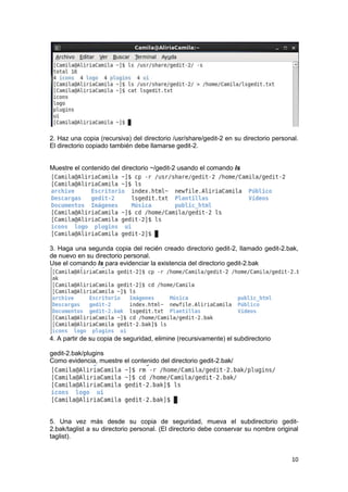 10
2. Haz una copia (recursiva) del directorio /usr/share/gedit-2 en su directorio personal.
El directorio copiado también debe llamarse gedit-2.
Muestre el contenido del directorio ~/gedit-2 usando el comando ls
3. Haga una segunda copia del recién creado directorio gedit-2, llamado gedit-2.bak,
de nuevo en su directorio personal.
Use el comando ls para evidenciar la existencia del directorio gedit-2.bak
4. A partir de su copia de seguridad, elimine (recursivamente) el subdirectorio
gedit-2.bak/plugins
Como evidencia, muestre el contenido del directorio gedit-2.bak/
5. Una vez más desde su copia de seguridad, mueva el subdirectorio gedit-
2.bak/taglist a su directorio personal. (El directorio debe conservar su nombre original
taglist).
 