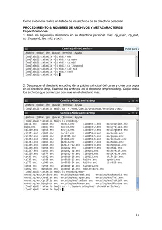 11
Como evidencia realice un listado de los archivos de su directorio personal.
PROCEDIMIENTO 5: NOMBRES DE ARCHIVOS Y METACARACTERES
Especificaciones
1. Cree los siguientes directorios en su directorio personal: mac, cp_even, cp_mid,
cp_thousand, iso_mid, y xxxn.
2. Descargue el directorio encoding de la página principal del curso y cree una copia
en el directorio /tmp. Examine los archivos en el directorio /tmp/encoding. Copie todos
los archivos que comienzan con mac en el directorio mac.
 