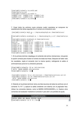 13
7. Copie todos los archivos cuyos primeros cuatro caracteres se componen de
exactamente tres letras seguidas de un número en el directorio xxxn.
1. En la primera terminal, despliegue el contenido del archivo /etc/services, incluyendo
la opción correcta para mostrar el número de todas las líneas. Después de haber visto
los resultados, repita el comando (con la misma opción), redirigiendo la salida al
archivoservices.cat.txt en su directorio personal.
2. Estando en la primera terminal, tome una lista recursiva de todos los archivos con el
comando “ls -R /” y capture la salida (mediante una tubería) con el paginador less.
Utilizar los comandos básicos, como la BARRA ESPACIADORA y b. Explore otros
comandos de localizador mediante el comando h para abrir una pantalla de ayuda.
 