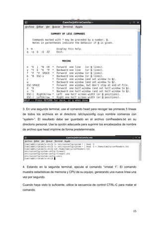 15
3. En una segunda terminal, use el comando head para recoger las primeras 5 líneas
de todos los archivos en el directorio /etc/sysconfig cuyo nombre comienza con
“system-”. El resultado debe ser guardado en el archivo confheaders.txt en su
directorio personal. Use la opción adecuada para suprimir los encabezados de nombre
de archivo que head imprime de forma predeterminada.
4. Estando en la segunda terminal, ejecute el comando “vmstat 1”. El comando
muestra estadísticas de memoria y CPU de su equipo, generando una nueva línea una
vez por segundo.
Cuando haya visto lo suficiente, utilice la secuencia de control CTRL-C para matar el
comando.
 