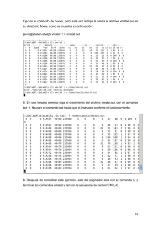 16
Ejecute el comando de nuevo, pero esta vez redirija la salida al archivo vmstat.out en
su directorio home, como se muestra a continuación:
[elvis@station elvis]$ vmstat 1 > vmstat.out
5. En una tercera terminal siga el crecimiento del archivo vmstat.out con el comando
tail –f. No pare el comando tail hasta que el instructor confirme el funcionamiento.
6. Después de completar este ejercicio, salir del paginador less con el comando q, y
terminar los comandos vmstat y tail con la secuencia de control CTRL-C.
 