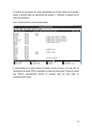 18
3. Usando las secuencias de control especificados en la parte inferior de la pantalla,
buscar y eliminar todas las apariciones del carácter +. Preservar el espacio de las
columnas mientras lo
hace. Guarde el archivo como services.noplus
4. Continuando en la misma sesión de edición, mueva el cursor a la línea 140. La
combinación de teclas CTRL-C reportará su número de línea actual. (Tenga en cuenta
que CTRL-C, generalmente termina un proceso, pero en nano tiene un
comportamiento nuevo).
 