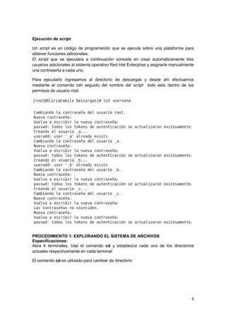 4
Ejecución de script
Un script es un código de programación que se ejecuta sobre una plataforma para
obtener funciones adicionales.
El script que se ejecutara a continuación consiste en crear automáticamente tres
usuarios adicionales al sistema operativo Red Hat Enterprise y asignarle manualmente
una contraseña a cada uno.
Para ejecutarlo ingresamos al directorio de descargas y desde ahí efectuamos
mediante el comando csh seguido del nombre del script todo esto dentro de los
permisos de usuario root.
PROCEDIMIENTO 1: EXPLORANDO EL SISTEMA DE ARCHIVOS
Especificaciones:
Abra 4 terminales. Use el comando cd y establezca cada uno de los directorios
actuales respectivamente en cada terminal:
El comando cd es utilizado para cambiar de directorio
 