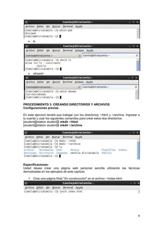 8
 ls
 whoami
PROCEDIMIENTO 3: CREANDO DIRECTORIOS Y ARCHIVOS
Configuraciones previas
En este ejercicio tendrá que trabajar con los directorios ~/html y ~/archive. Ingresar a
tu cuenta y usar los siguientes comandos para crear estos dos directorios:
[student@station student]$ mkdir ~/html
[student@station student]$ mkdir ~/archive
Especificaciones:
Usted desea crear una página web personal sencilla utilizando las técnicas
demostradas en los ejemplos de este capítulo.
1. Cree una página Web "En construcción" en el archivo ~/index.html
 